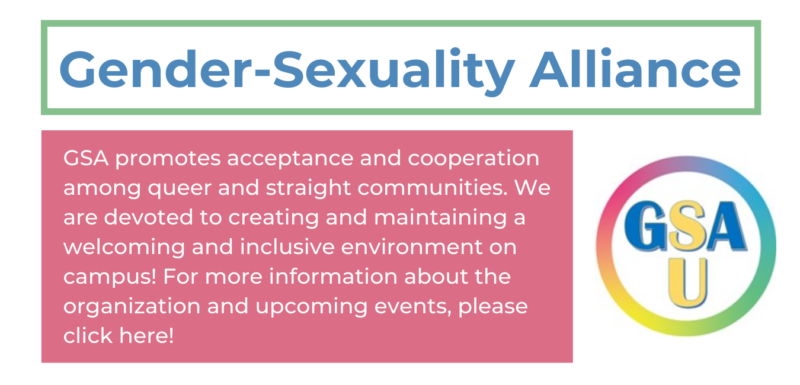 on the top left in blue reads "gender-sexuality alliance" in a green rectangle. underneath on the left in a pink rectangle reads "GSA promotes acceptance and cooperation among queer and straight communities. We are devoted to creating and maintaining a welcoming and inclusive environment on campus! For more information about the organization and upcoming events, please click here!" and to the right is the GSA logo