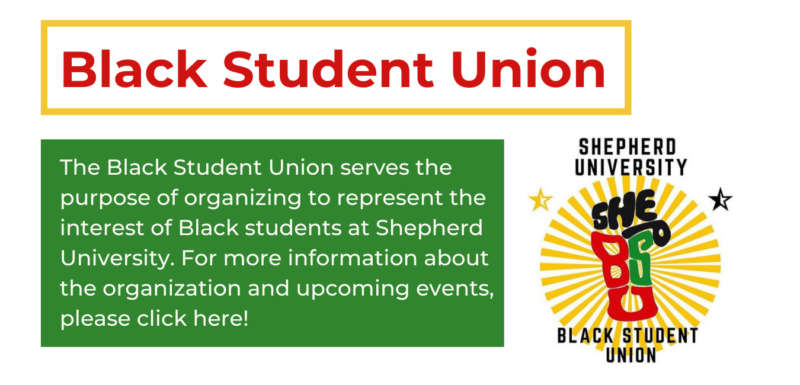 in the top left in red reads "black student union" in a yellow rectangle. underneath in a green rectangle reads "The Black Student Union serves the purpose of organizing to represent the interest of Black students at Shepherd University. For more information about the organization and upcoming events, please click here!" on the right of that is the BSU logo