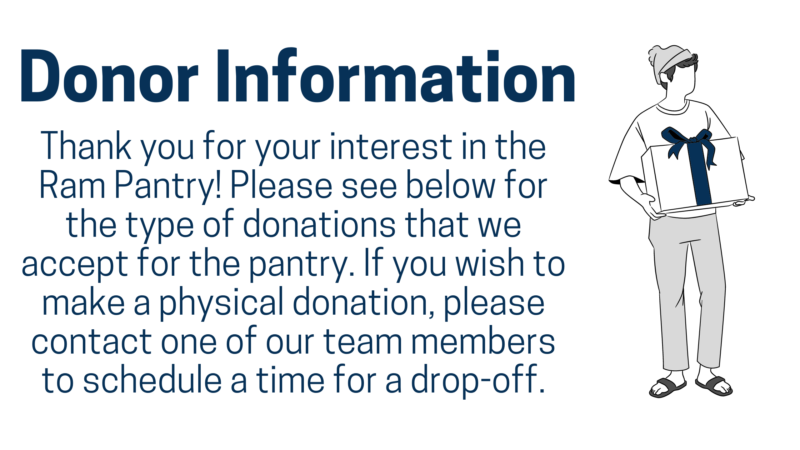 donor information: Thank you for your interest in the Ram Pantry! Please see below for the type of donations that we accept for the pantry. If you wish to make a physical donation, please contact one of our team members to schedule a time for a drop-off.