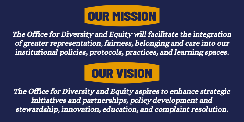 our mission: The Office for Diversity and Equity will facilitate the integration of greater representation, fairness, belonging and care into our institutional policies, protocols, practices, and learning spaces.​ our vision: The Office for Diversity and Equity aspires to enhance strategic initiatives and partnerships, policy development and stewardship, innovation, education, and complaint resolution.