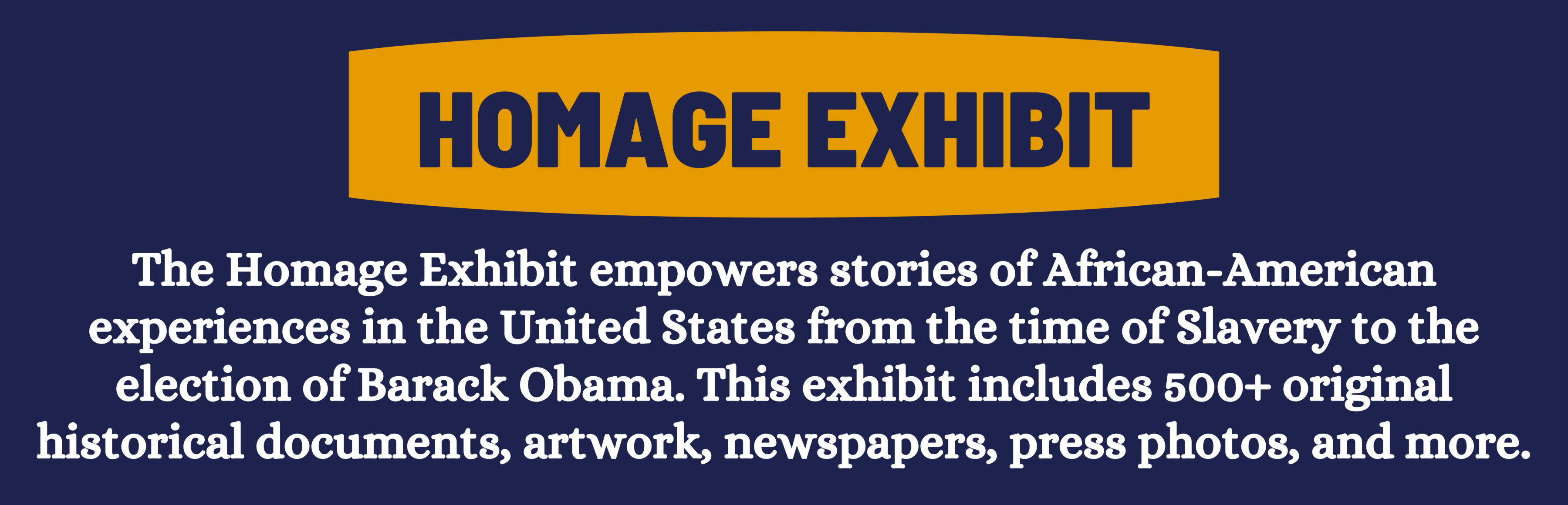 homage exhibit: The Homage Exhibit empowers stories of African-American experiences in the United States from the time of Slavery to the election of Barack Obama. This exhibit includes 500+ original historical documents, artwork, newspapers, press photos, and more.